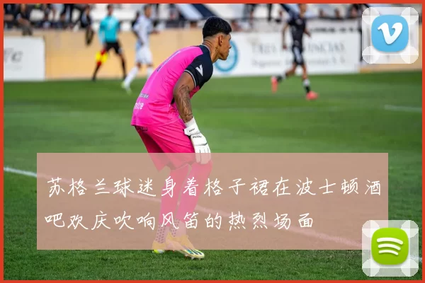 苏格兰球迷身着格子裙在波士顿酒吧欢庆吹响风笛的热烈场面