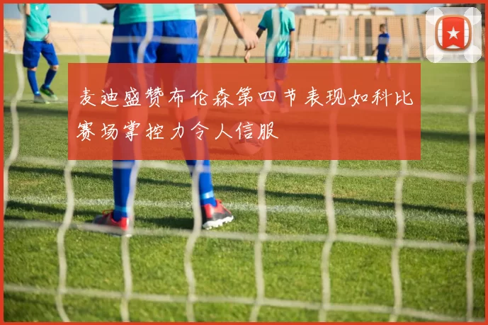 麦迪盛赞布伦森第四节表现如科比赛场掌控力令人信服