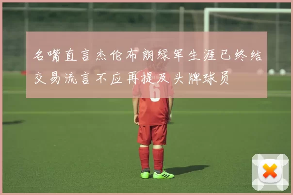 名嘴直言杰伦布朗绿军生涯已终结交易流言不应再提及头牌球员